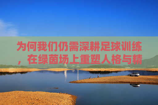 为何我们仍需深耕足球训练,在绿茵场上重塑人格与精神