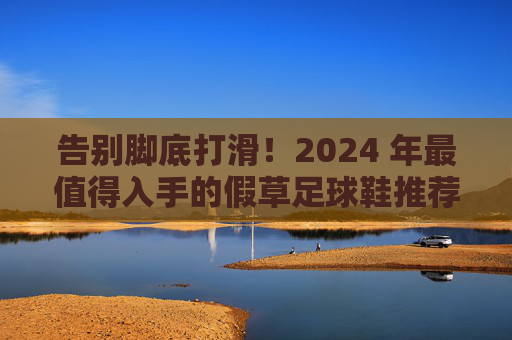 告别脚底打滑!2024 年最值得入手的假草足球鞋推荐,助你全场飞奔