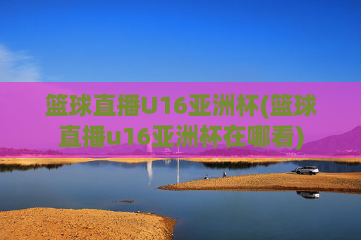 篮球直播U16亚洲杯(篮球直播u16亚洲杯在哪看)