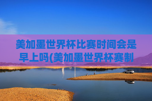 美加墨世界杯比赛时间会是早上吗(美加墨世界杯赛制)