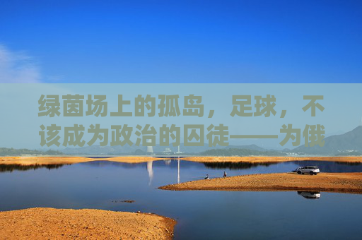 绿茵场上的孤岛,足球,不该成为政治的囚徒——为俄罗斯发声