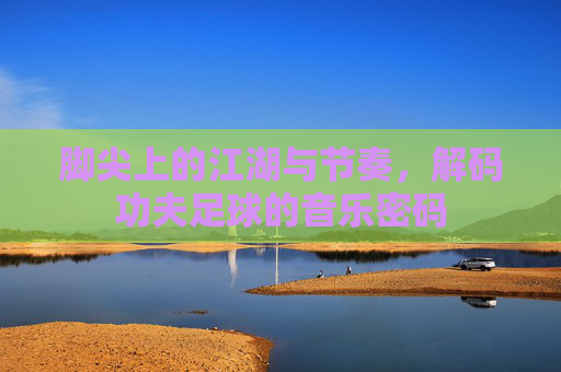 脚尖上的江湖与节奏,解码功夫足球的音乐密码