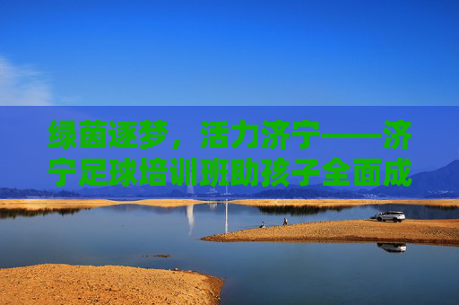 绿茵逐梦,活力济宁——济宁足球培训班助孩子全面成长