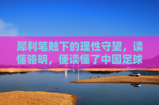 犀利笔触下的理性守望,读懂骆明,便读懂了中国足球的江湖