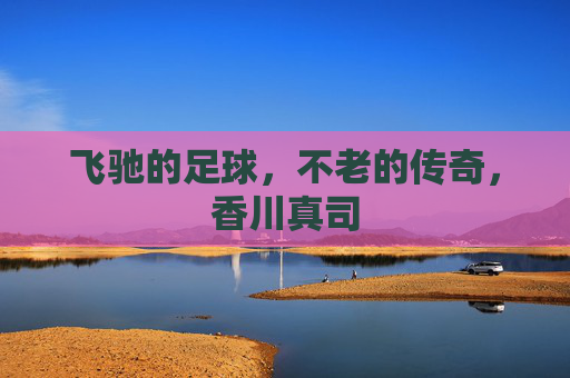 飞驰的足球,不老的传奇,香川真司