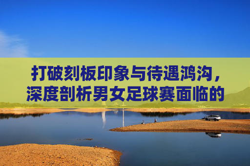 打破刻板印象与待遇鸿沟,深度剖析男女足球赛面临的问题