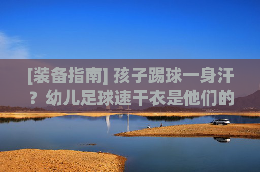 [装备指南] 孩子踢球一身汗？幼儿足球速干衣是他们的隐形保护伞