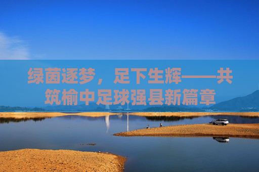 绿茵逐梦,足下生辉——共筑榆中足球强县新篇章