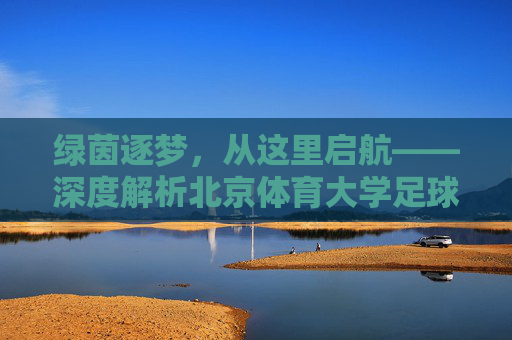 绿茵逐梦，从这里启航——深度解析北京体育大学足球专业