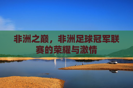非洲之巅，非洲足球冠军联赛的荣耀与激情