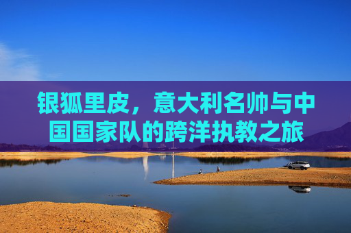 银狐里皮,意大利名帅与中国国家队的跨洋执教之旅