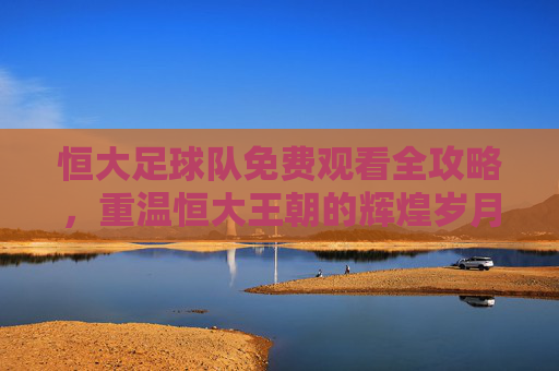 恒大足球队免费观看全攻略,重温恒大王朝的辉煌岁月
