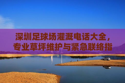 深圳足球场灌溉电话大全,专业草坪维护与紧急联络指南