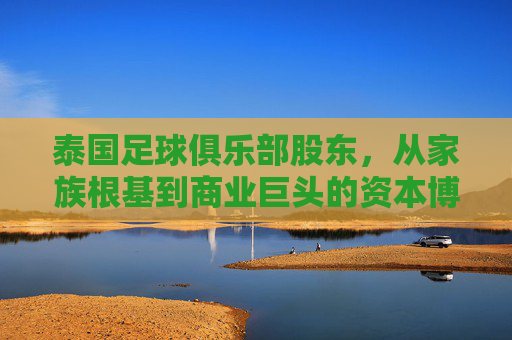 泰国足球俱乐部股东，从家族根基到商业巨头的资本博弈