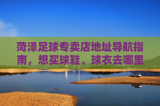 菏泽足球专卖店地址导航指南,想买球鞋、球衣去哪里?