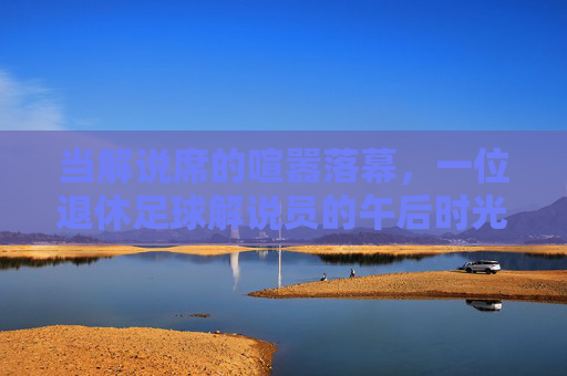 当解说席的喧嚣落幕,一位退休足球解说员的午后时光