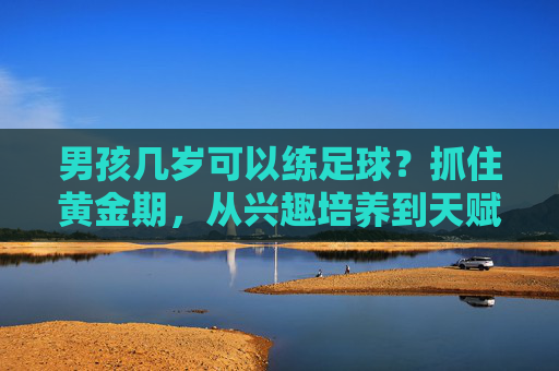 男孩几岁可以练足球？抓住黄金期，从兴趣培养到天赋挖掘