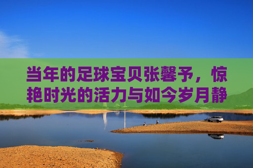当年的足球宝贝张馨予，惊艳时光的活力与如今岁月静好的幸福