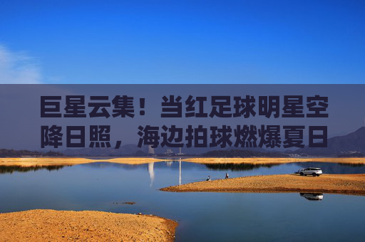 巨星云集!当红足球明星空降日照,海边拍球燃爆夏日