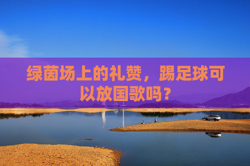 绿茵场上的礼赞,踢足球可以放国歌吗?
