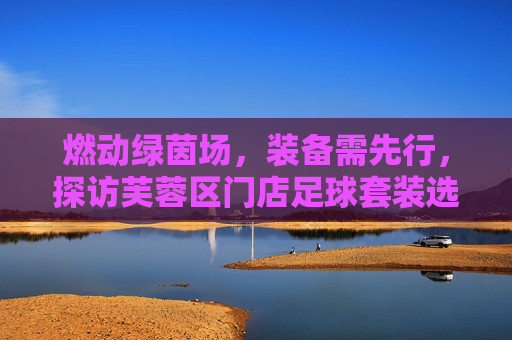 燃动绿茵场，装备需先行，探访芙蓉区门店足球套装选购指南