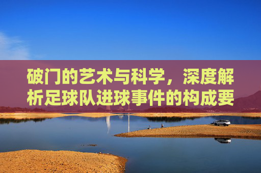 破门的艺术与科学，深度解析足球队进球事件的构成要素与战术逻辑