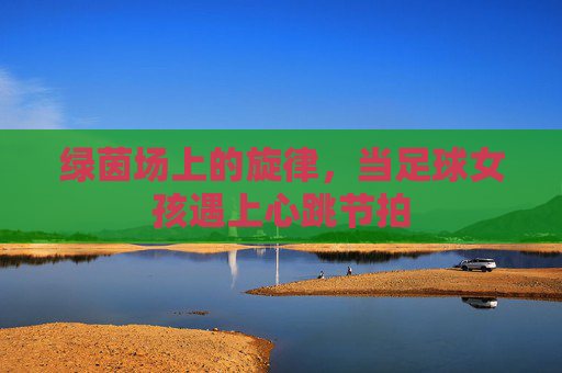 绿茵场上的旋律,当足球女孩遇上心跳节拍