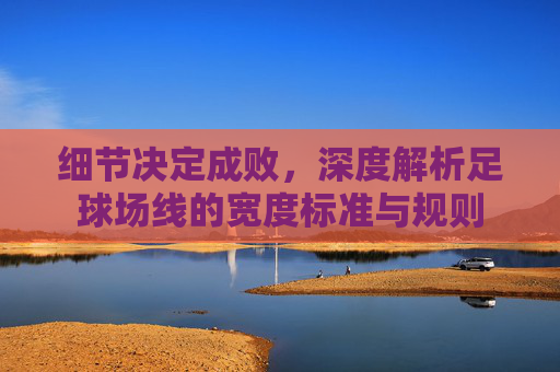 细节决定成败，深度解析足球场线的宽度标准与规则