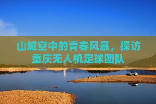山城空中的青春风暴，探访重庆无人机足球团队