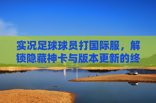 实况足球球员打国际服,解锁隐藏神卡与版本更新的终极指南