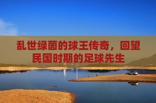 乱世绿茵的球王传奇,回望民国时期的足球先生