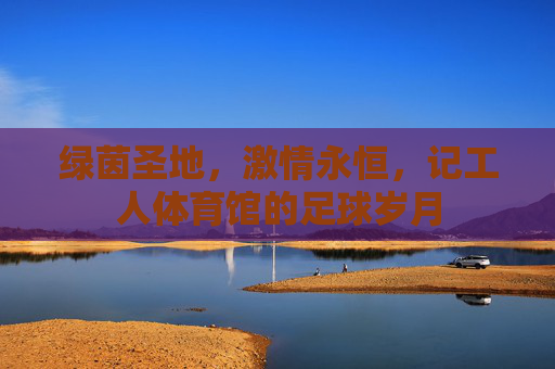 绿茵圣地，激情永恒，记工人体育馆的足球岁月