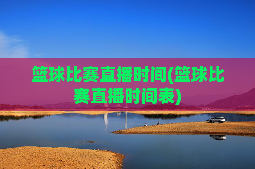 篮球比赛直播时间(篮球比赛直播时间表)