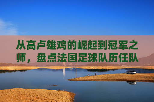 从高卢雄鸡的崛起到冠军之师,盘点法国足球队历任队员的传奇群像