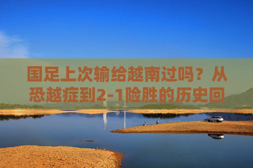 国足上次输给越南过吗?从恐越症到2-1险胜的历史回眸