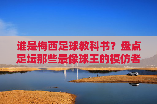 谁是梅西足球教科书?盘点足坛那些最像球王的模仿者