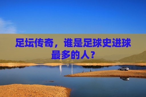 足坛传奇，谁是足球史进球最多的人？