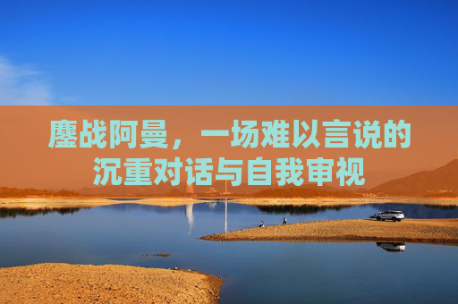 鏖战阿曼,一场难以言说的沉重对话与自我审视