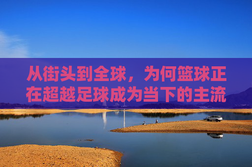 从街头到全球,为何篮球正在超越足球成为当下的主流热潮