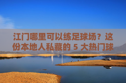 江门哪里可以练足球场?这份本地人私藏的 5 大热门球场攻略请收好!