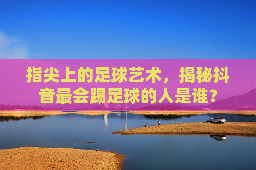 指尖上的足球艺术,揭秘抖音最会踢足球的人是谁?