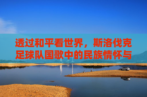 透过和平看世界,斯洛伐克足球队国歌中的民族情怀与荣耀时刻