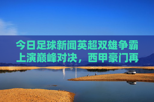 今日足球新闻英超双雄争霸上演巅峰对决,西甲豪门再添胜绩