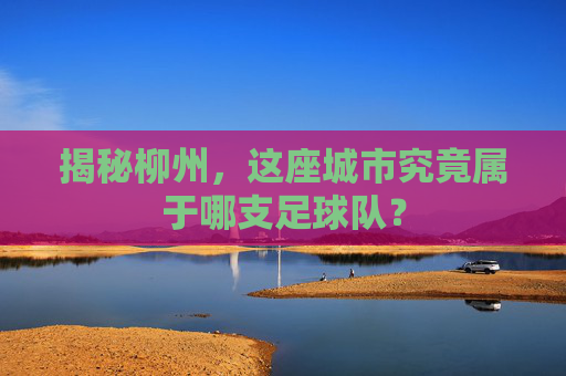 揭秘柳州,这座城市究竟属于哪支足球队?