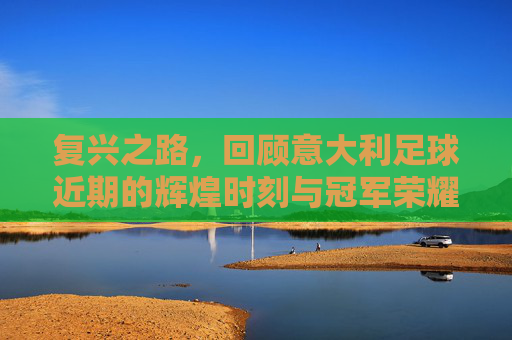 复兴之路,回顾意大利足球近期的辉煌时刻与冠军荣耀