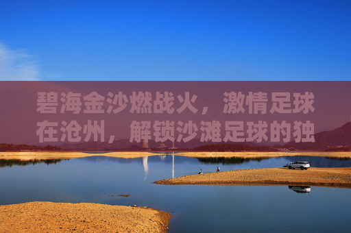 碧海金沙燃战火,激情足球在沧州,解锁沙滩足球的独特魅力