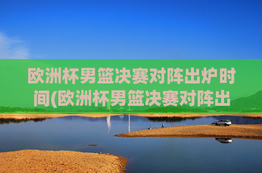欧洲杯男篮决赛对阵出炉时间(欧洲杯男篮决赛对阵出炉时间表)
