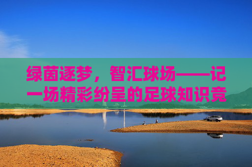 绿茵逐梦,智汇球场——记一场精彩纷呈的足球知识竞答活动