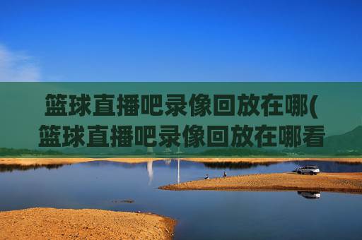 篮球直播吧录像回放在哪(篮球直播吧录像回放在哪看)