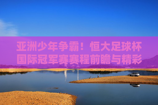 亚洲少年争霸!恒大足球杯国际冠军赛赛程前瞻与精彩回顾